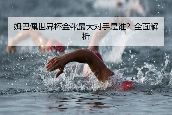 姆巴佩世界杯金靴最大对手是谁？全面解析